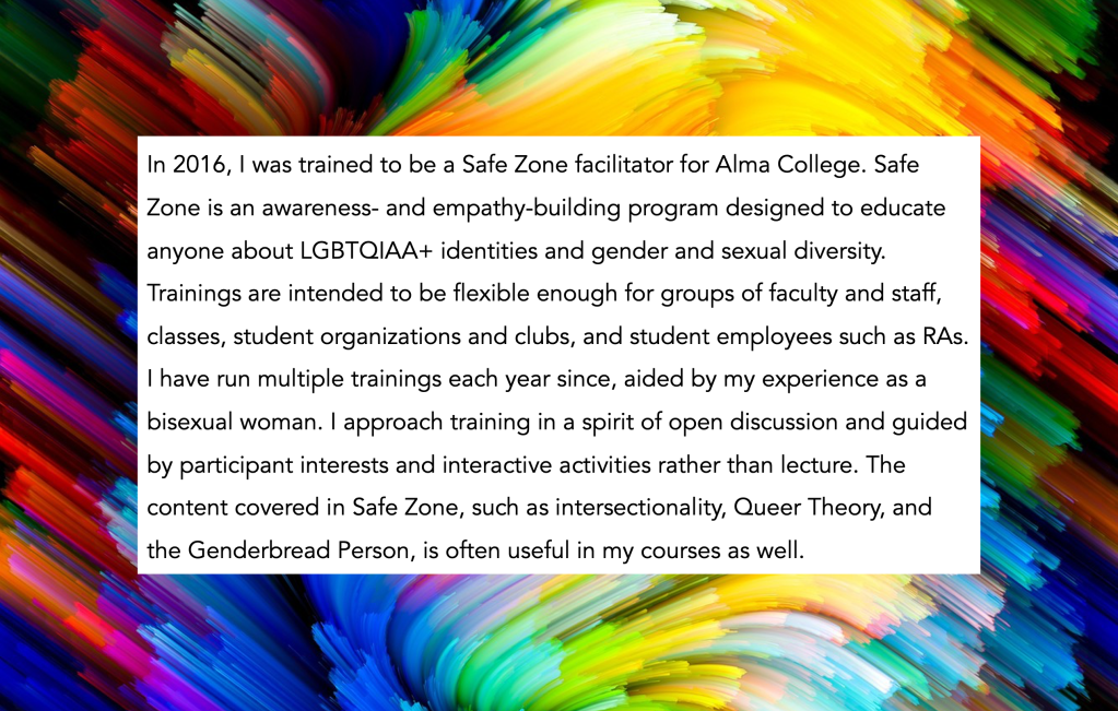 In 2016, I was trained to be a Safe Zone facilitator for Alma College. Safe Zone is an awareness- and empathy-building program designed to educate anyone about LGBTQIAA+ identities and gender and sexual diversity. Trainings are intended to be flexible enough for groups of faculty and staff, classes, student organizations and clubs, and student employees such as RAs. I have run multiple trainings each year since, aided by my experience as a bisexual woman. I approach training in a spirit of open discussion and guided by participant interests and interactive activities rather than lecture. The content covered in Safe Zone, such as intersectionality, Queer Theory, and the Genderbread Person, is often useful in my courses as well.